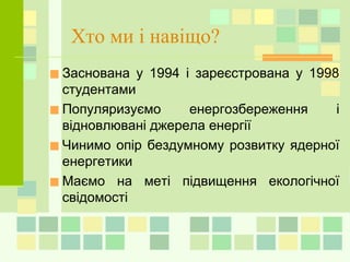 Хто ми і навіщо?
■Заснована у 1994 і зареєстрована у 1998
студентами
■Популяризуємо енергозбереження і
відновлювані джерела енергії
■Чинимо опір бездумному розвитку ядерної
енергетики
■Маємо на меті підвищення екологічної
свідомості
 