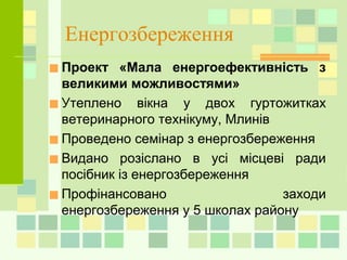Енергозбереження
■Проект «Мала енергоефективність з
великими можливостями»
■Утеплено вікна у двох гуртожитках
ветеринарного технікуму, Млинів
■Проведено семінар з енергозбереження
■Видано розіслано в усі місцеві ради
посібник із енергозбереження
■Профінансовано заходи
енергозбереження у 5 школах району
 