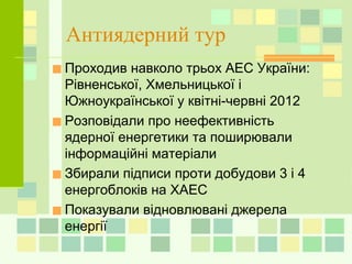 Антиядерний тур
■Проходив навколо трьох АЕС України:
Рівненської, Хмельницької і
Южноукраїнської у квітні-червні 2012
■Розповідали про неефективність
ядерної енергетики та поширювали
інформаційні матеріали
■Збирали підписи проти добудови 3 і 4
енергоблоків на ХАЕС
■Показували відновлювані джерела
енергії
 