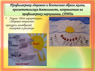 Профилактика здорового и безопасного образа жизни,
просветительская деятельность, направленная на
профилактику наркомании, СПИДа
• Акции: «Нет наркотикам»,
«Здоровое поколение»
конкурсы агитбригад,
плакатов и рисунков
 