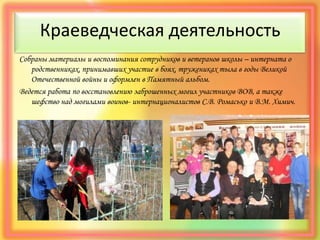 Краеведческая деятельность
Собраны материалы и воспоминания сотрудников и ветеранов школы – интерната о
родственниках, принимавших участие в боях, тружениках тыла в годы Великой
Отечественной войны и оформлен в Памятный альбом.
Ведется работа по восстановлению заброшенных могил участников ВОВ, а также
шефство над могилами воинов- интернационалистов С.В. Ромасько и В.М. Химич.
 