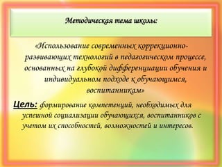 Методическая тема школы:
«Использование современных коррекционно-
развивающих технологий в педагогическом процессе,
основанных на глубокой дифференциации обучения и
индивидуальном подходе к обучающимся,
воспитанникам»
Цель: формирование компетенций, необходимых для
успешной социализации обучающихся, воспитанников с
учетом их способностей, возможностей и интересов.
 