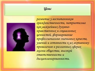Цель:
развитие у воспитанников
гражданственности, патриотизма
как важнейших духовно-
нравственных и социальных
ценностей, формирование
профессионально значимых качеств,
умений и готовности к их активному
проявлению в различных сферах
жизни общества, высокой
ответственности и
дисциплинированности.
 