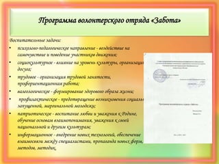 Программа волонтерского отряда «Забота»
Воспитательные задачи:
• психолого-педагогическое направление - воздействие на
самочувствие и поведение участников движения;
• социокультурное - влияние на уровень культуры, организацию
досуга;
• трудовое - организация трудовой занятости,
профориентационная работа;
• валеологическое - формирование здорового образа жизни;
• профилактическое - предотвращение возникновения социально-
запущенной, маргинальной молодежи;
• патриотическое - воспитание любви и уважения к Родине,
обучение основам взаимопонимания, уважения к своей
национальной и другим культурам;
• информационное - внедрение новых технологий, обеспечение
взаимосвязи между специалистами, пропаганда новых форм,
методов, методик.
 