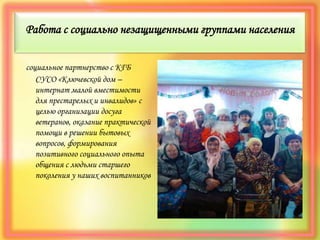Работа с социально незащищенными группами населения
социальное партнерство с КГБ
СУСО «Ключевской дом –
интернат малой вместимости
для престарелых и инвалидов» с
целью организации досуга
ветеранов, оказание практической
помощи в решении бытовых
вопросов, формирования
позитивного социального опыта
общения с людьми старшего
поколения у наших воспитанников
 