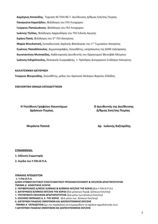 Δημήτριος Κοτανίδης, Τεχνικός ΚΕ.ΠΛΗ.ΝΕ.Τ. Διεύθυνσης Δ/θμιας Εκπ/σης Πιερίας
Παναγιώτα Καρατζίδου, Φιλόλογος του ΓΕΛ Λιτοχώρου
Γεώργιος Παπαϊωάννου, Φιλόλογος του ΓΕΛ Λιτοχώρου
Ιωάννης Τζιόλας, Φιλόλογος-Αρχαιολόγος του ΤΕΕ Ειδικής Αγωγής
Ειρήνη Παπά, Φιλόλογος του 5ου
ΓΕΛ Κατερίνης
Μαρία Ντουλαπτσή, Εκπαιδευτικός Αγγλικής Φιλολογίας του 1ου
Γυμνασίου Κατερίνης
Ευγένιος Παπαδόπουλος, Δημοσιογράφος, Σκηνοθέτης, εκπρόσωπος της ΔΙΟΝ τηλεόρασης
Κωνσταντίνος Μυστακίδης, Καλλιτεχνικός Διευθυντής του Οργανισμού Φεστιβάλ Ολύμπου
Ιωάννης Σιδηρόπουλος, Θεατρικός Συγγραφέας, τ. Πρόεδρος Δικηγορικού Συλλόγου Κατερίνης
ΚΑΛΛΙΤΕΧΝΙΚΗ ΔΙΕΥΘΥΝΣΗ
Γεώργιος Φουρνιάδης, Σκηνοθέτης, μέλος του Κρατικού Θεάτρου Βορείου Ελλάδος
ΕΘΕΛΟΝΤΙΚΗ ΟΜΑΔΑ ΕΚΠΑΙΔΕΥΤΙΚΩΝ
Η Υπεύθυνη Γραφείου Καινοτόμων Ο Διευθυντής της Διεύθυνσης
Δράσεων Πιερίας Δ/θμιας Εκπ/σης Πιερίας
Μυράντα Παππά Δρ. Ιωάννης Καζταρίδης
ΣΥΝΗΜΜΕΝΑ:
1. Δήλωση Συμμετοχής
2. Αιγίδα του Υ.ΠΑΙ.Θ.Π.Α.
ΠΙΝΑΚΑΣ ΑΠΟΔΕΚΤΩΝ
1. Υ.ΠΑΙ.Θ.Π.Α.
Δ/ΝΣΗ ΣΥΜΒΟΥΛΕΥΤΙΚΟΥ ΕΠΑΓΓΕΛΜΑΤΙΚΟΥ ΠΡΟΣΑΝΑΤΟΛΙΣΜΟΥ & ΕΚΠ/ΚΩΝ ΔΡΑΣΤΗΡΙΟΤΗΤΩΝ
ΤΜΗΜΑ Δ΄ ΑΙΣΘΗΤΙΚΗΣ ΑΓΩΓΗΣ
2. ΠΕΡΙΦΕΡΕΙΑΚΕΣ Δ/ΝΣΕΙΣ Α/ΘΜΙΑΣ & Β/ΘΜΙΑΣ ΕΚΠ/ΣΗΣ ΤΗΣ ΧΩΡΑΣ (δια Υ.ΠΑΙ.Θ.Π.Α.)
3. ΔΙΕΥΘΥΝΣΕΙΣ Β/ΘΜΙΑΣ ΕΚΠ/ΣΗΣ ΤΗΣ ΧΩΡΑΣ (διά μέσωτων Περιφ. Δ/νσεων Εκπ/σης)
4. ΥΠΕΥΘΥΝΟΥΣ ΣΧΟΛΙΚΩΝ ΔΡΑΣΤΗΡΙΟΤΗΤΩΝ (Δια μέσω των Δ/νσεων Εκπ/σης)
5. ΣΧΟΛΙΚΕΣ ΜΟΝΑΔΕΣ Δ. Ε. ΤΗΣ ΧΩΡΑΣ (διά μέσω των Δ/νσεων Εκπ/σης)
6. ΔΙΕΥΘΥΝΣΗ ΠΑΙΔΕΙΑΣ ΟΜΟΓΕΝΩΝ ΚΑΙ ΔΙΑΠΟΛΙΤΣΙΜΙΚΗΣ ΕΚΠ/ΣΗΣ
ΤΜΗΜΑ Α΄ ΕΚΠΑΙΔΕΥΣΗΣ (με την παράκληση να ενημερωθούν τα σχολεία αρμοδιότητάς του)
7.ΔΙΕΥΘΥΝΣΗ ΠΑΙΔΕΙΑΣ ΟΜΟΓΕΝΩΝ ΚΑΙ ΔΙΑΠΟΛΙΤΣΙΜΙΚΗΣ ΕΚΠ/ΣΗΣ
5
 