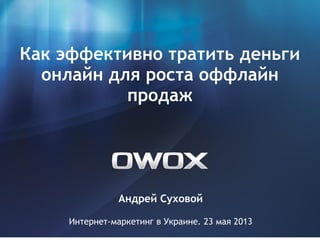 Андрей Суховой
Интернет-маркетинг в Украине. 23 мая 2013
Как эффективно тратить деньги
онлайн для роста оффлайн
продаж
 