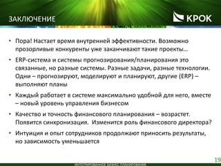 19
ИНТЕГРИРОВАННОЕ БИЗНЕС-ПЛАНИРОВАНИЕ
• Пора! Настает время внутренней эффективности. Возможно
прозорливые конкуренты уже заканчивают такие проекты…
• ERP-система и системы прогнозирования/планирования это
связанные, но разные системы. Разные задачи, разные технологии.
Одни – прогнозируют, моделируют и планируют, другие (ERP) –
выполняют планы
• Каждый работает в системе максимально удобной для него, вместе
– новый уровень управления бизнесом
• Качество и точность финансового планирования – возрастет.
Появится синхронизация. Изменится роль финансового директора?
• Интуиция и опыт сотрудников продолжают приносить результаты,
но зависимость уменьшается
ЗАКЛЮЧЕНИЕ
 