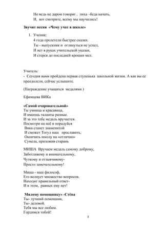 Но ведь не даром говорят , лиха –беда начать,
И, вот смотрите, всему мы научились!
Звучит песня «Чему учат в школе»
1. Ученик:
4 года пролетели быстрее сказки.
Ты - выпускник и оглянуться не успел,
И нет в руках учительской указки,
И стерся до последней крошки мел.
Учитель:
- Сегодня вами пройдена первая ступенька школьной жизни. А как вы ее
преодолели, сейчас услышите.
(Награждение учащихся медалями )
Ефимцева ВИКа
«Самой очаровательной»
Ты умница и красавица,
И имеешь таланты разные.
И за это тебе медаль вручается.
Посмотри на неё и порадуйся
Вика станет знаменитой
И сможет Тогул наш прославить,
Окончить школу на «отлично»
Сумела, приложив старань
МИША Вручаем медаль самому доброму,
Заботливому и внимательному,
Чуткому и отзывчивому-
Просто замечательному!
Миша - наш философ,
Его волнует множество вопросов.
Находит правильный ответ-
И в этом, равных ему нет!
Милому помощнику» -Стёпа
Ты- лучший помощник,
Ты- деловой.
Тебя мы все любим.
Гордимся тобой!
3
 