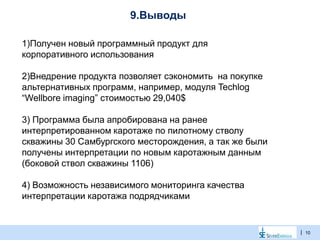 |
9.Выводы
10
1)Получен новый программный продукт для
корпоративного использования
2)Внедрение продукта позволяет сэкономить на покупке
альтернативных программ, например, модуля Techlog
“Wellbore imaging” стоимостью 29,040$
3) Программа была апробирована на ранее
интерпретированном каротаже по пилотному стволу
скважины 30 Самбургского месторождения, а так же были
получены интерпретации по новым каротажным данным
(боковой ствол скважины 1106)
4) Возможность независимого мониторинга качества
интерпретации каротажа подрядчиками
 