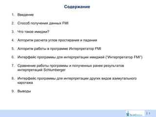 |
Содержание
1. Введение
2. Способ получения данных FMI
3. Что такое имиджи?
4. Алгоритм расчета углов простирания и падения
5. Алгоритм работы в программе Интерпретатор FMI
6. Интерфейс программы для интерпретации имиджей (“Интерпретатор FMI”)
7. Сравнение работы программы и полученных ранее результатов
интерпретаций Schlumberger
8. Интерфейс программы для интерпретации других видов азимутального
каротажа
9. Выводы
1
 