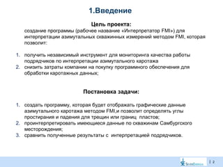 |
1.Введение
Цель проекта:
создание программы (рабочее название «Интерпретатор FMI») для
интерпретации азимутальных скважинных измерений методом FMI, которая
позволит:
1. получить независимый инструмент для мониторинга качества работы
подрядчиков по интерпретации азимутального каротажа
2. снизить затраты компании на покупку программного обеспечения для
обработки каротажных данных;
Постановка задачи:
1. создать программу, которая будет отображать графические данные
азимутального каротажа методом FMI,и позволит определять углы
простирания и падения для трещин или границ пластов;
2. проинтерпретировать имеющиеся данные по скважинам Самбургского
месторождения;
3. сравнить полученные результаты с интерпретацией подрядчиков.
2
 