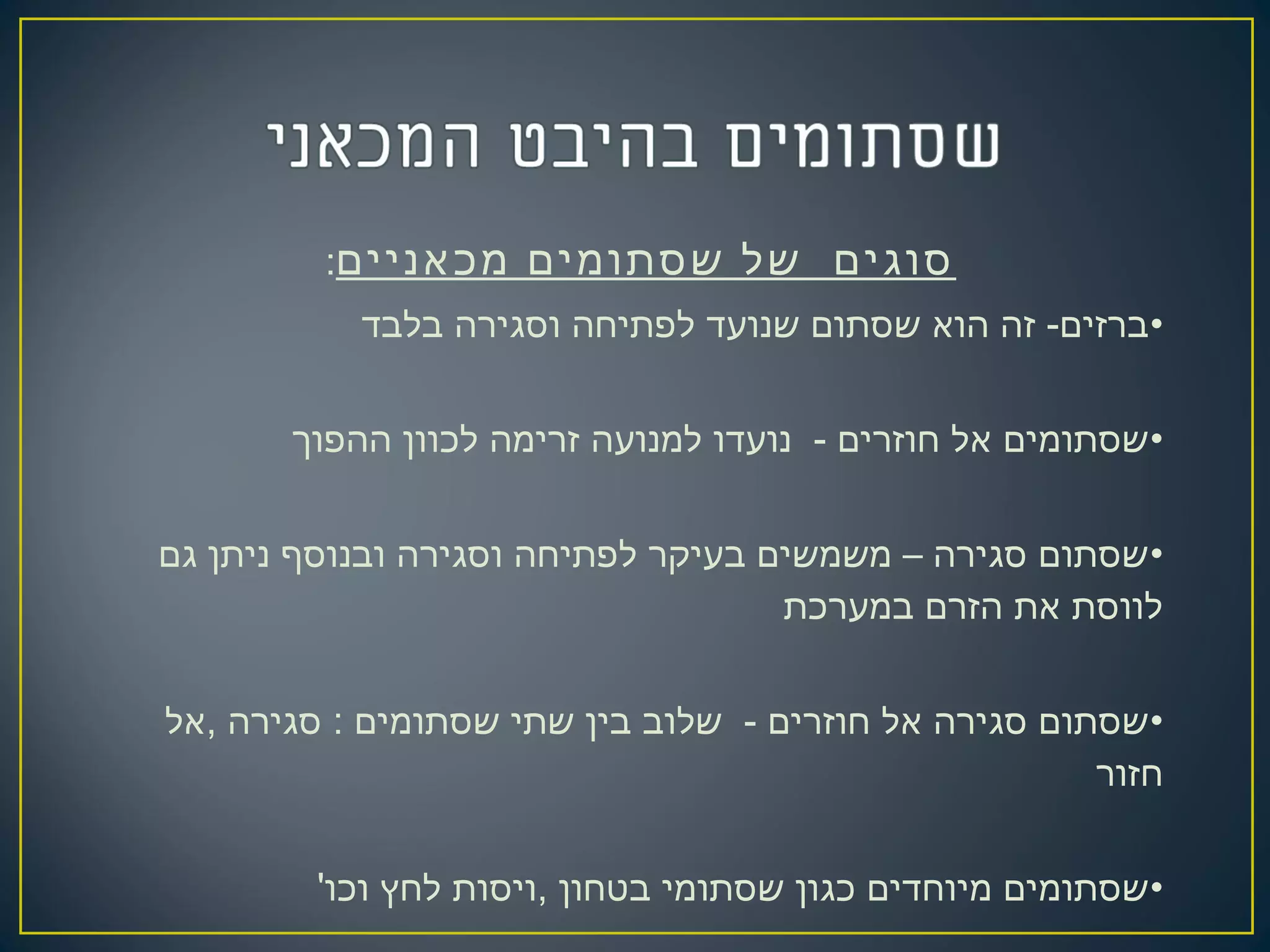 ‫מכאניים‬ ‫שסתומים‬ ‫של‬ ‫סוגים‬:
•‫בלבד‬ ‫וסגירה‬ ‫לפתיחה‬ ‫שנועד‬ ‫שסתום‬ ‫הוא‬ ‫זה‬ -‫ברזים‬
•‫ההפוך‬ ‫לכוון‬ ‫זרימה‬ ‫למנועה‬ ‫נועדו‬ - ‫חוזרים‬ ‫אל‬ ‫שסתומים‬
•‫גם‬ ‫ניתן‬ ‫ובנוסף‬ ‫וסגירה‬ ‫לפתיחה‬ ‫בעיקר‬ ‫משמשים‬ – ‫סגירה‬ ‫שסתום‬
‫במערכת‬ ‫הזרם‬ ‫את‬ ‫לווסת‬
•‫,אל‬ ‫סגירה‬ : ‫שסתומים‬ ‫שתי‬ ‫בין‬ ‫שלוב‬ - ‫חוזרים‬ ‫אל‬ ‫סגירה‬ ‫שסתום‬
‫חזור‬
•'‫וכו‬ ‫לחץ‬ ‫,ויסות‬ ‫בטחון‬ ‫שסתומי‬ ‫כגון‬ ‫מיוחדים‬ ‫שסתומים‬
 