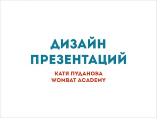 Дизайн
презентаций
Катя Пуданова
Wombat Academy
 