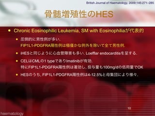 骨髄増殖性のHES
 Chronic Eosinophilic Leukemia, SM with Eosinophiliaが代表的
 圧倒的に男性例が多い.
FIP1L1-PDGFRA陽性例は極 かな例外を除いて全て男性例.
 iHESと同じように心血管障害も多い. Loefflar endocarditisを呈する.
 CELはCMLの1 typeでありImatinibが有効.
特にFIP1L1-PDGFRA陽性例は著効し, 投与量も100mg/dの低用量でOK
 HESのうち, FIP1L1-PDGFRA陽性例は4-12.5%と母集団により様々.
10
British Journal of Haematology, 2009;145:271–285
 