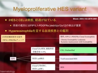 Myeloproliferative HES variant
 iHESとCELは病態, 経過が似ている.
 両者の鑑別にはFIP1L1-PDGFRα [del(4)(a12a12]の検出が重要
 Hypereosinophiliaを呈する血液疾患との鑑別
Blood. 2004;103:2879-2891
2次性好酸球増多を除外
FIP1L1-PDGFRαチェック
陽性; FIP1L1-PDGFRα Clonal Eosinophilia
Chronic Eosinophilic Leukemia
Systemic mastocytosis with Eosinophilia
陰性
CEL, Unclassified
T-cell associated HES
HES
異常T cell検出
ClonalなEo増加, 細胞異常
骨髄芽球 5-19%
Clonalな異常無し
異常T cell無し
 