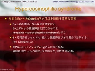 Hypereosinophilic syndrome
 末梢血Eo>=1500/mcLが6ヶ月以上持続する稀な病態
 Eo上昇の誘因となる疾患を認めなく,
Eo上昇による臓器障害を認めるものを
Idiopathic Hypereosinophilic syndromeと呼ぶ
 6ヶ月間持続しなくても, 重大な臓器障害がある場合は診断する.
(例; 心筋障害など)
 原因に応じていくつかのTypeに分類される.
骨髄増殖性, リンパ球性, 疾患随伴性, 家族性 などなど.
J Allergy Clin Immunol 2009;124:1319-25 British Journal of Haematology, 2009;145:271–285
 