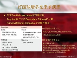 好酸球増多を来す疾患
 先ずFamilial vs Acquiredで分類され,
AcquiredはさらにSecondary, Primaryに分類.
PrimaryはClonal, Idiopathicで分類される.
Secondary Primary
感染症
 組織侵襲性の寄生虫
 細菌, ウイルス感染症
Clonal; 
 Acute leukemia(AML, ALL)
 慢性骨髄性疾患*
 MDS/MPD (別スライド)
非感染症
 薬剤性, 毒素性,
 アレルギー性
 自己免疫性*, 悪性腫瘍,
 内分泌(Addison病など)
Idiopathic 
 HES, Pre-HES
Mayo Clin Proc 2005;80:75-83
自己免疫性疾患では,
血管炎, Kimura病, SSc, Polyarteritis,
CTD, Sarcoidosis, IBD. 
慢性骨髄性疾患では,
Bcr/Abl+ CML,
PDGFRα-rearranged eosinophilic disorder,
PDGFRβ-rearranged eosinophilic disorder,
Kit-mutated systemic mastocytosis,
8p11 syndromeが挙げられる.
 