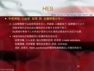 HES
 中枢神経, 心血管, 血球, 肺, 皮膚障害が多い.
 心血管障害では血栓形成を生じ, 弁破壊, 心機能低下, 脳 塞のリスク.
四肢末梢の点状出血は塞栓症を示唆する所見であり,
Eo高値の患者でこの所見が認められた場合は緊急的な対応が必要.
 HESの50%が初期症状に皮膚所見を認める.
 血管浮腫, じんま疹, 遠心性環状紅斑, 紅皮症, Livedo reticularis,
 粘膜潰瘍, 爪床 塞, 壊死性血管炎, 紫斑, 点状出血,
 湿疹, 血管炎, Well’s syndrome(好酸球性蜂窩織炎) の報告例あり.
20
British Journal of Haematology, 2009;145:271–285
 