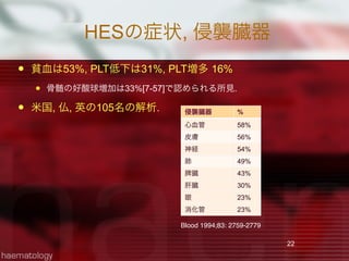 HESの症状, 侵襲臓器
 貧血は53%, PLT低下は31%, PLT増多 16%
 骨髄の好酸球増加は33%[7-57]で認められる所見.
 米国, 仏, 英の105名の解析.
22
Blood 1994;83: 2759-2779
侵襲臓器 %
心血管 58%
皮膚 56%
神経 54%
肺 49%
脾臓 43%
肝臓 30%
眼 23%
消化管 23%
 