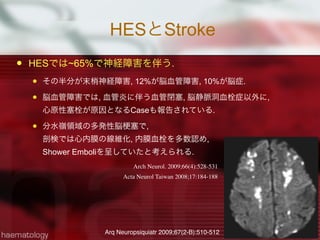 HESとStroke
 HESでは~65%で神経障害を伴う.
 その半分が末梢神経障害, 12%が脳血管障害, 10%が脳症.
 脳血管障害では, 血管炎に伴う血管閉塞, 脳静脈洞血栓症以外に,
心原性塞栓が原因となるCaseも報告されている.
 分水嶺領域の多発性脳 塞で,
剖検では心内膜の線維化, 内膜血栓を多数認め,
Shower Emboliを呈していたと考えられる.
23
Arch Neurol. 2009;66(4):528-531
Arq Neuropsiquiatr 2009;67(2-B):510-512
Acta Neurol Taiwan 2008;17:184-188
 