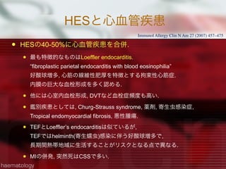 HESと心血管疾患
 HESの40-50%に心血管疾患を合併.
 最も特徴的なものはLoeffler endocarditis.
“fibroplastic parietal endocarditis with blood eosinophilia” 
好酸球増多, 心筋の線維性肥厚を特徴とする拘束性心筋症.
内膜の巨大な血栓形成を多く認める.
 他には心室内血栓形成, DVTなど血栓症頻度も高い.
 鑑別疾患としては, Churg-Strauss syndrome, 薬剤, 寄生虫感染症,
Tropical endomyocardial fibrosis, 悪性腫瘍.
 TEFとLoeffler’s endocarditisは似ているが,
TEFではhelminth(寄生蠕虫)感染に伴う好酸球増多で,
長期間熱帯地域に生活することがリスクとなる点で異なる.
 MIの併発, 突然死はCSSで多い.
Immunol Allergy Clin N Am 27 (2007) 457–475
 