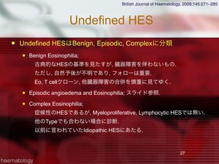 Undefined HES
 Undefined HESはBenign, Episodic, Complexに分類
 Benign Eosinophilia; 
 古典的なHESの基準を見たすが, 臓器障害を伴わないもの.
 ただし, 自然予後が不明であり, フォローは重要.
 Eo, T cellクローン, 他臓器障害の合併を慎重に見てゆく.
 Episodic angioedema and Eosinophilia; スライド参照.
 Complex Eosinophilia; 
 症候性のHESであるが, Myeloproliferative, Lymphocytic HESでは無い.
 他のTypeでも合わない場合に診断.
 以前に言われていたIdiopathic HESにあたる.
27
British Journal of Haematology, 2009;145:271–285
 