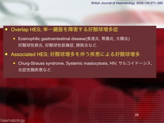  Overlap HES; 単一臓器を障害する好酸球増多症
 Eosinophilic gastroentestinal disease(食道炎, 胃腸炎, 大腸炎)
好酸球性肺炎, 好酸球性筋痛症, 膀胱炎など.
 Associated HES; 好酸球増多を伴う疾患による好酸球増多
 Churg-Strauss syndrome, Systemic mastocytosis, HIV, サルコイドーシス,
炎症性腸疾患など.
28
British Journal of Haematology, 2009;145:271–285
 