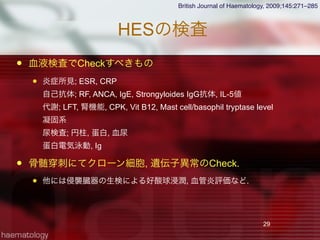 HESの検査
 血液検査でCheckすべきもの
 炎症所見; ESR, CRP
自己抗体; RF, ANCA, IgE, Strongyloides IgG抗体, IL-5値
代謝; LFT, 腎機能, CPK, Vit B12, Mast cell/basophil tryptase level
凝固系
尿検査; 円柱, 蛋白, 血尿
蛋白電気泳動, Ig
 骨髄 刺にてクローン細胞, 遺伝子異常のCheck.
 他には侵襲臓器の生検による好酸球浸潤, 血管炎評価など.
29
British Journal of Haematology, 2009;145:271–285
 