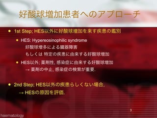 好酸球増加患者へのアプローチ
 1st Step; HES以外に好酸球増加を来す疾患の鑑別
 HES: Hypereosinophilic syndrome 
 好酸球増多による臓器障害
 もしくは 特定の疾患に由来する好酸球増加
 HES以外; 薬剤性, 感染症に由来する好酸球増加
 → 薬剤の中止, 感染症の検索が重要.
 2nd Step; HES以外の疾患らしくない場合,
 → HESの原因を評価.
3
 