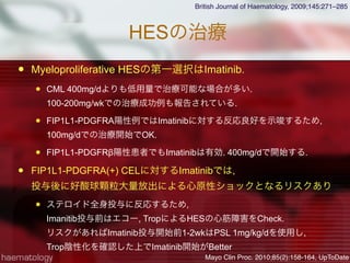 HESの治療
 Myeloproliferative HESの第一選択はImatinib.
 CML 400mg/dよりも低用量で治療可能な場合が多い.
100-200mg/wkでの治療成功例も報告されている.
 FIP1L1-PDGFRA陽性例ではImatinibに対する反応良好を示唆するため,
100mg/dでの治療開始でOK.
 FIP1L1-PDGFRβ陽性患者でもImatinibは有効. 400mg/dで開始する.
 FIP1L1-PDGFRA(+) CELに対するImatinibでは,
投与後に好酸球顆粒大量放出による心原性ショックとなるリスクあり
 ステロイド全身投与に反応するため,
Imanitib投与前はエコー, TropによるHESの心筋障害をCheck.
リスクがあればImatinib投与開始前1-2wkはPSL 1mg/kg/dを使用し,
Trop陰性化を確認した上でImatinib開始がBetter
British Journal of Haematology, 2009;145:271–285
Mayo Clin Proc. 2010;85(2):158-164, UpToDate
 