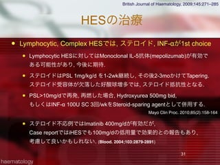 HESの治療
 Lymphocytic, Complex HESでは, ステロイド, INF-αが1st choice
 Lymphocytic HESに対してはMonoclonal IL-5抗体(mepolizumab)が有効で
ある可能性があり, 今後に期待.
 ステロイドはPSL 1mg/kg/d を1-2wk継続し, その後2-3moかけてTapering.
ステロイド受容体が欠落した好酸球増多では, ステロイド抵抗性となる.
 PSL>10mg/dで再発, 再燃した場合, Hydroxyurea 500mg bid,
もしくはINF-α 100U SC 3回/wkをSteroid-sparing agentとして併用する.
 ステロイド不応例ではImatinib 400mg/dが有効だが,
Case reportではiHESでも100mg/dの低用量で効果的との報告もあり,
考慮して良いかもしれない. (Blood. 2004;103:2879-2891)
31
British Journal of Haematology, 2009;145:271–285
Mayo Clin Proc. 2010;85(2):158-164
 