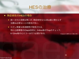 HESの治療
 無症候性のiHESの場合
 統一された見解は無いが, 無症候性ならばEo値に関わらず
治療は必要ないとの意見が多い.
 ただし慎重な経過観察が推奨される.
特に心筋障害のCheck目的に, 3-6mo毎のTropのチェック,
6-12mo毎の心エコーは行う必要がある.
35
Cancer J 2007;13: 384–391
 