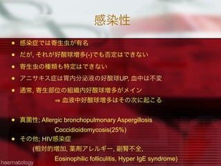 感染性
 感染症では寄生虫が有名
 だが, それが好酸球増多(-)でも否定はできない
 寄生虫の種類も特定はできない
 アニサキス症は胃内分泌液の好酸球UP, 血中は不変
 通常, 寄生部位の組織内好酸球増多がメイン
血液中好酸球増多はその次に起こる
 真菌性; Allergic bronchopulmonary Aspergillosis
Coccidioidomycosis(25%)
 その他; HIV感染症
(相対的増加, 薬剤アレルギー, 副腎不全,
Eosinophilic folliculitis, Hyper IgE syndrome)
 