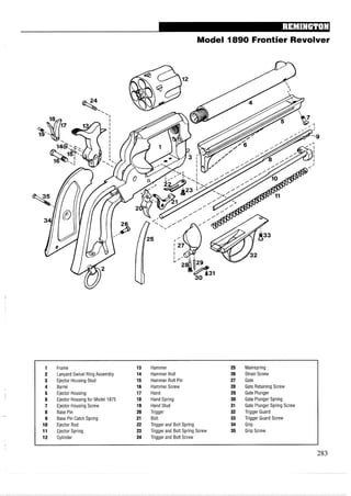Model 1890 Frontier Revolver
1 Frame 13 Hammer 25 Mainspring
2 Lanyard Swivel Ring Assembly 14 Hammer Roll 26 Strain Screw
3 Ejector Housing Stud 15 Hammer Roll Pin 27 Gate
4 Barrel 16 Hammer Screw 28 Gate Retaining Screw
5 Ejector Housing 17 Hand 29 Gate Plunger
6 Ejector Housing for Model 1875 18 Hand Spring 30 Gate Plunger Spring
7 Ejector Housing Screw 19 Hand Stud 31 Gate Plunger Spring Screw
8 Base Pin 20 Trigger 32 Trigger Guard
9 Base Pin Catch Spring 21 Bolt 33 Trigger Guard Screw
10 Ejector Rod 22 Trigger and Bolt Spring 34 Grip
11 Ejector Spring 23 Trigger and Bolt Spring Screw 35 Grip Screw
12 Cylinder 24 Trigger and Bolt Screw
 