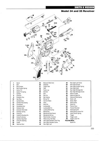 Model 34 and 35 Revolver
1 Barrel 25 Rebound Slide Stud 49 Rear Sight Leaf Screw
2 Bolt 26 Sideplate 50 Rear Sight Plunger
3 Bolt Plunger 27 Trigger Stud 51 Rear Sight Plunger Spring
4 Bolt Plunger Spring 28 Yoke 52 Rear Sight Slide
5 Center Pin 29 Frame Lug 53 Rear Sight Windage Nut
6 Center Pin Spring 30 Hammer 54 Rear Sight Windage Screw
7 Cylinder 31 Sear 55 Rebound Slide
8 Extractor 32 Sear Pin 56 Rebound Slide Pin
9 Extractor Pins 33 Sear Spring 57 Rebound Slide Spring
10 Gas Ring 34 Stirrup Pin 58 Stock, Left
11 Cylinder Stop 35 Hammer Block 59 Stock, Right
12 Cylinder Stop Spring 36 Hand 60 Stock Screw
13 Escutcheon 37 Hand Pin 61 Stock Pin
14 Escutcheon Nut 38 Locking Bolt 62 Thumb-Piece
15 EXtractor Rod 39 Locking Bolt Pin 63 Thumb-Piece Nut
16 Extractor Rod Collar 40 Locking Bolt Spring 64 Hand Spring Pin
17 Extractor Spring 41 Mainspring 65 Hand Spring Torsion Pin
18 Firing Pin 42 Mainspring Rod Swivel 66 Hand Torsion Spring
19 Firing Pin Bushing Pin 43 Mainspring Stirrup 67 Trigger
20 Firing Pin Spring 44 Plate Screws, Crowned 68 Trigger Lever
21 Cylinder Stop Stud 45 Plate Screw, Flat Head 69 Trigger Lever Pin
22 Firing Pin Bushing 46 Rear Sight Elevation Click Plug Parts Not Shown
23 Frame 47 Rear Sight Elevation Screw Barrel Pin
24 Hammer Stud 48 Rear Sight Leaf
 