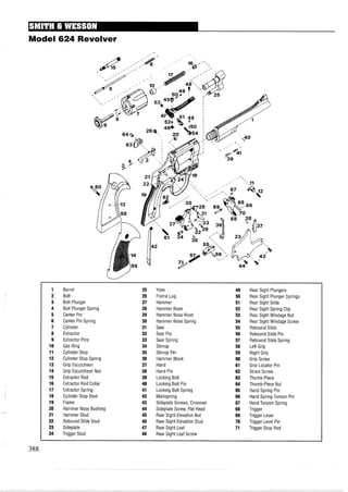 Model 624 Revolver
1 Barrel 25 Yoke 49 Rear Sight Plungers
2 Bolt 26 Frame Lug 50 Rear Sight Plunger Springs
3 Bolt Plunger 27 Hammer 51 Rear Sight Slide
4 Bolt Plunger Spring 28 Hammer Nose 52 Rear Sight Spring Clip
5 Center Pin 29 Hammer Nose Rivet 53 Rear Sight Windage Nut
6 Center Pin Spring 30 Hammer Nose Spring 54 Rear Sight Windage Screw
7 Cylinder 31 Sear 55 Rebound Slide
8 Extractor 32 Sear Pin 56 Rebound Slide Pin
9 Extractor Pins 33 Sear Spring 57 Rebound Slide Spring
10 Gas Ring 34 Stirrup 58 LeftGrip
11 Cylinder Stop 35 Stirrup Pin 59 Right Grip
12 Cylinder Stop Spring 36 Hammer Block 60 Grip Screw
13 Grip Escutcheon 37 Hand 61 Grip Locator Pin
14 Grip Escutcheon Nut 38 Hand Pin 62 Strain Screw
15 Extractor Rod 39 Locking Bolt 63 Thumb-Piece
16 Extractor Rod Collar 40 Locking Bolt Pin 64 Thumb-Piece Nut
17 Extractor Spring 41 Locking Bolt Spring 65 Hand Spring Pin
18 Cylinder Stop Stud 42 Mainspring 66 Hand Spring Torsion Pin
19 Frame 43 Sideplate Screws, Crowned 67 Hand Torsion Spring
20 Hammer Nose Bushing 44 Sideplate Screw, Flat Head 68 Trigger
21 Hammer Stud 45 Rear Sight Elevation Nut 69 Trigger Lever
22 Rebound Slide Stud 46 Rear Sight Elevation Stud 70 Trigger Level Pin
23 Sideplate 47 Rear Sight Leaf 71 Trigger Stop Rod
24 Trigger Stud 48 Rear Sight Leaf Screw
 