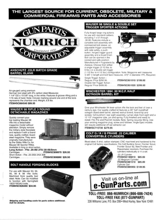 -
NUMRICH
-:fly
Fully-forged large ring actions
for use w~thstandard calibers
including 7 x 57 through
.30-06.Features include a
complete bolt assembly with
commerc~albolt sleeve, an
adlustable tr~qqerassembly
with side safety, a push-
button, hlnged trigger guard
assembly and a blued flnish.
Bolt can be opened in the
cocked and safe position.
Manufactured in Yugoslavia by
Zastava Choose from e~ther I[ ( 7
a single trigger (3 112 Ibs.to YL---=
6 Ibs.) or a double set trlgger
(1 112 Ibs.to 4 112 Ibs.) configuration. Note: Magaz~newell measures
3 318" in lenath and bolt face measures ,470" in diameter. FFL Reauired.-
Single Trigger Action -
Regular Price $292.95 . . . . . . . . ITEM#SC851010 $199.00
Double Set Trigger Action -
Regular Price $499.95 . . . . . . . . ITEM#SC851020 $299.00
Air-gauged using premium
German tool steel with 6% carbon steel.Measures
1 114"OD x 19 518" long, in the white. Features 8-groove rifling and a
1/16 rate of twist. Note: Circular marking around one end of the bore
represents the chamber end.Weight, 6.6 Ibs.
ITEM#SC884540 $89.95
G ve your W nchester 94 lever act on r~fe the loon and fee of over a
cenrdry ago Our qua~~tycrafted k~rfeat~resa 26 half roundlhalf
octagon blued-steelbarrel, stalned wa n ~ tforend, forend t p ano
screws, full-o~cnhornrear s~qhtassemb v. Lyman style front slant and a
Quicklv convert vour
top loading ~ a u k e r98
rifle into a detachable
magazine model without
alteration. Simply remove
the military style floorplate
and replace it with a brand
new, quality crafted, blued-
steel magazine. They were
originally manufactured
by the Gibbs Rifle Co. for
Mauser 98 Sporter Rifles.
Available in long or short action.
Long Action - Fits .25-061.2701.30-0618mm
Cartridges. . . . . . . . . . . . . . . . . . . ITEM#SC808870 $26.50
Short Action - Fits .22-2501.2431.308
Cartridges. . . . . . . . . . . . . . . . . . . ITEM#SC808880 $26.50
For use with Mauser 93, 94,
95, 96 & 98 rifle bolts.
Machined from quality tool
steel. Note: Can be modified
to function with Springfield
-- 190311903A3 bolts.
lTEM#SC928490 $34.95
-
Shipping and handling costs for parts orders additional.
Call for details.
12 112" magazine tube, pin and spring. ~ulli-finishedand readj to
install. Fits Pre and Post-64 models. Note: Spring requires fitting. Use
your existing magazine plug, screw and follower. Angle Eject models
will require additional off-set extractor cut.
ITEM#SC715730 $279.95
Blued-steel,6 shot, caliber stamped. CNC machined and hardened to the
oriqinal Colt factory specifications. Fits Colt Buntline Scout, Frontier Scout,
Frontier Scout '62, New Frontier and
Peacemaker revolvers.Purchase the
cylinders individually or in a set.
.22 LR Cylinder
ITEM#SCl89810 $85.00
.22 Magnum Cylinder
ITEM#SC881510 $85.00
Cylinder Set
ITEM#SC885950 $149.95
Visit us on-line at
TOLL-FREE: 866-NUMRICH (866-686-7424)
TOLL-FREE FAX (877-GUNPART)
226 Williams Lane, P.O. Box 299 West Hurley, NewYork 12491
 