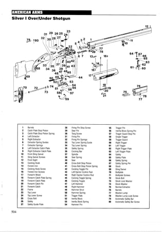 Silver I OverIUnder Shotgun
1 Barrels 28 Firing Pin Stop Screw 55 Trigger Pin
2 Catch Plate Stop Piston 29 Sear Pin 56 Inertia Block Spring Pin
3 Catch Plate Stop Piston Spring 30 Tang Screw 57 Trigger Guard Stop Pin
4 Left Extractor 31 Firing Pin 58 Single Trigger
5 Right Extractor 32 Firing Pin Springs 59 Trigger Guard
6 Extractor Spring Guides 33 Top Lever Spring Guide 60 Right Trigger
7 Extractor Springs 34 Top Lever Spring 61 Left Trigger
8 Left Extractor Catch Plate 35 Safety Spring 62 Right Trigger Plate
9 Right Extractor Catch Plate 36 Cocking Bar 63 Left Trigger Plate
10 Front Sling Swivel 37 Spindle 64 Safety
11 Sling Swivel Screws 38 Sear Spring 65 Safety Plate
12 Front Sight 39 Sear 66 Safety Spring
13 Cocking Hook 40 Cross Bolt Stop Piston 67 Safety Spring Pin
14 Forend Iron 41 Cross Bolt Stop Piston Spring 68 Stock
15 Cocking Hook Screw 42 Cocking Toggle Pin 69 Sling Swivel
16 Forend Iron Screws 43 Left Ejector Control Rod 70 Buttplate
17 Forearm Wood 44 Right Ejector Control Rod 71 Buttplate Screws
18 Forearm Catch Plate Spring 45 Cocking Toggle Spring 72 Stock Bolt
19 Forearm Catch Plate 46 Cocking Toggle 73 Stock Lock Washer
20 Forearm Catch Pin 47 Left Hammer 74 Stock Washer
21 Forearm Catch 48 Right Hammer 75 Normal Extractor
22 Frame 49 Hammer Strut 76 Barrels
23 Top Lever 50 Hammer Spring 77 Washer Lump
24 Top Lever Screw 51 Trigger Plate 78 Washer Lump Lock Screw
25 Cross Bolt 52 Inertia Block 79 Automatic Safety Bar
26 Safety 53 Inertia Block Spring 80 Automatic Safety Bar Screw
27 Safety Guide Plate 54 Hammer Pin
 