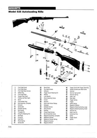 Model 525 Autoloading Rifle
1 Front Sight Hood 22 Barrel Stud 43 Trigger Guard with Trigger Assembly
2 Front Sight Bead 23 Pan Head Screws 44 RaisedCountersunk Head Screw
3 Front Sight Base Screws 24 Deflector 45 Hammer
4 Safety Plug 25 Trigger Guard Retaining Pin 46 Hammer Spring Bolt
5 Front Sight Base 26 Washer 47 Hammer Spring
6 Tangent Rear Sight 27 Lock Washer 48 Catch Link
7 Folding Leaf Rear Sight 28 Stock Assembly Screw 49 Steel Balls
8 Barrel 29 Forend 50 Trigger Spring
9 Intermediate Ring 30 Receiver 51 Trigger
10 Bolt Assembly, Complete 31 Stock with Partial Fittings 52 Safety Spring
11 Extractor 32 Buttplate 53 Magazine Retainer
12 Spring Bolt 33 Buttplate Screws 54 Magazine Retaining Spring, Large
13 Extractor Spring 34 Sling Swivels 55 Magazine Retaining Spring, Small
14 Bolt Handle 35 Bushing 56 Hammer Pin
15 Threaded Pin 36 Cheese Head Screws 57 Catch Link Pin
16 Firing Pin Retaining Pin 37 Barrel Assembly Screw 58 Cylindrical Pins
17 Bolt Body 38 MagazineAssembly, Complete 59 Safety
18 Firing Pin 39 Magazine Follower 60 Trigger Guard
19 Catch Bolt 40 Magazine Follower Spring 61 Ejector
20 Recoil Spring 41 Magazine Housing
21 Spring Bolt 42 Magazine Bottom
 
