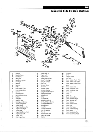 Model 53 Side-by-Side Shotgun
1 Sideplate 28 Trigger Lever Pin 55 Extractors
2 Sideplate Screw 29 Trigger, Left 56 Barrels
3 Sear Spring 30 Trigger Guard 57 Extractor Screw
4 Sear Lever 31 Trigger Guard Screws 58 Front Sight
5 Sear Spring Screws 32 Firing Pin Bushings 59 Forend Release Thumb-Piece
6 Sear, Right 33 Firing Pin Springs 60 Forend Release Tube Screw
7 Sear Pins 34 Firing Pins 61 Forend Release Thumb-Piece
8 Sear, Left 35 Top Lever Screw Spring
9 Bridle 36 Top Lever 62 Forend Release Tube
10 Bridle Screws, Long 37 Top Tang Screw 63 Forend Iron Screw, Front
11 Bridle Screws, Short 38 Top Lever Bushing 64 Forend Iron Screw, Rear
12 Hammer 39 Safety Thumb-Piece Screw 65 Forend Iron
13 Hammer Spring 40 Safety Thumb-Piece 66 Ejector
14 Hammer Spring Stirrup 41 Safety Spring 67 Ejector Pin
15 Buttstock 42 Safety 68 Ejector Hammer Pins
16 Safety Rod 43 Locking Block 69 Ejector Hammers, Right
17 Sideplate Lever 44 Safety Spring Screw 70 Ejector Hammer, Left
18 Cocking Lever Springs 45 Barrel Latch Lever Spring 71 Forend Release
19 Trigger Spring Screw 46 Locking Block Actuator 72 Forend Release Spring
20 Trigger Spring 47 Cocking Levers 73 Forend Plate
21 Trigger Plate Screw, Rear 48 Frame Pin 74 Forend Plate Screw
22 Trigger Screw, Right 49 Cocking Lever Pivot 75 Ejector Hammer Springs
23 Trigger Plate 50 Pivot Pin Retainer 76 Forend Wood
24 Trigger Plate Screw, Front 51 Pivot Pin 77 Forend Escutcheon, Rear
25 Trigger Screw, Left 52 Receiver Insert Plate 78 Forend Escutcheon, Front
26 Trigger, Right 53 Insert Plate Screw
27 Right Trigger Lever 54 Receiver
 