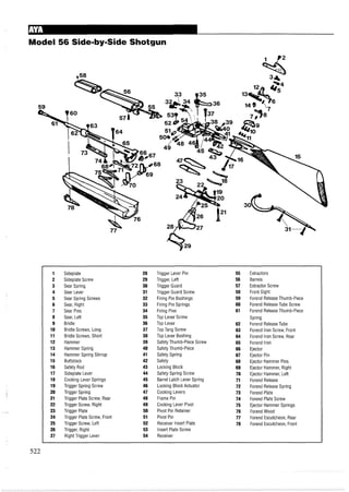 Model 56 Side-by-SideShotgun
1 Sideplate 28 Trigger Lever Pin 55 Extractors
2 Sideplate Screw 29 Trigger, Left 56 Barrels
3 Sear Spring 30 Trigger Guard 57 Extractor Screw
4 Sear Lever 31 Trigger Guard Screw 58 Front Sight
5 Sear Spring Screws 32 Firing Pin Bushings 59 Forend Release Thumb-Piece
6 Sear, Right 33 Firing Pin Springs 60 Forend Release Tube Screw
7 Sear Pins 34 Firing Pins 61 Forend Release Thumb-Piece
8 Sear, Left 35 Top Lever Screw Spring
9 Bridle 36 Top Lever 62 Forend Release Tube
10 Bridle Screws, Long 37 Top Tang Screw 63 Forend Iron Screw, Front
11 Bridle Screws, Short 38 Top Lever Bushing 64 Forend Iron Screw, Rear
12 Hammer 39 Safety Thumb-Piece Screw 65 Forend Iron
13 Hammer Spring 40 Safety Thumb-Piece 66 Ejector
14 Hammer Spring Stirrup 41 Safety Spring 67 Ejector Pin
15 Buttstock 42 Safety 68 Ejector Hammer Pins
16 Safety Rod 43 Locking Block 69 Ejector Hammer, Right
17 Sideplate Lever 44 Safety Spring Screw 70 Ejector Hammer, Left
18 Cocking Lever Springs 45 Barrel Latch Lever Spring 71 Forend Release
19 Trigger Spring Screw 46 Locking Block Actuator 72 Forend Release Spring
20 Trigger Spring 47 Cocking Levers 73 Forend Plate
21 Trigger Plate Screw, Rear 48 Frame Pin 74 Forend Plate Screw
22 Trigger Screw, Right 49 Cocking Lever Pivot 75 Ejector Hammer Springs
23 Trigger Plate 50 Pivot Pin Retainer 76 Forend Wood
24 Trigger Plate Screw, Front 51 Pivot Pin 77 Forend Escutcheon, Rear
25 Trigger Screw, Left 52 Receiver Insert Plate 78 Forend Escutcheon, Front
26 Trigger, Right 53 Insert Plate Screw
27 Right Trigger Lever 54 Receiver
522
 