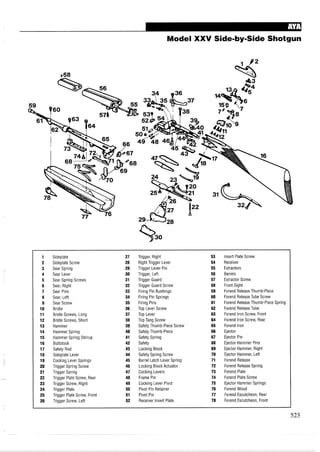Model XXV Side-by-SideShotgun
1 Sideplate 27 Trigger, Right 53 Insert Plate Screw
2 Sideplate Screw 28 Right Trigger Lever 54 Receiver
3 Sear Spring 29 Trigger Lever Pin 55 Extractors
4 Sear Lever 30 Trigger, Left 56 Barrels
5 Sear Spring Screws 31 Trigger Guard 57 Extractor Screw
6 Sear, Right 32 Trigger Guard Screw 58 Front Sight
7 Sear Pins 33 Firing Pin Bushings 59 Forend Release Thumb-Piece
8 Sear, Left 34 Firing Pin Springs 60 Forend Release Tube Screw
9 Sear Screw 35 Firing Pins 61 Forend Release Thumb-Piece Spring
10 Bridle 36 Top Lever Screw 62 Forend Release Tube
11 Bridle Screws, Long 37 Top Lever 63 Forend Iron Screw, Front
12 Bridle Screws, Short 38 Top Tang Screw 64 Forend Iron Screw, Rear
13 Hammer 39 Safety Thumb-Piece Screw 65 Forend Iron
14 Hammer Spring 40 Safety Thumb-Piece 66 Ejector
15 Hammer Spring Stirrup 41 Safety Spring 67 Ejector Pin
16 Buttstock 42 Safety 68 Ejector Hammer Pins
17 Safety Rod 43 Locking Block 69 Ejector Hammer, Right
18 Sideplate Lever 44 Safety Spring Screw 70 Ejector Hammer, Left
19 Cocking Lever Springs 45 Barrel Latch Lever Spring 71 Forend Release
20 Trigger Spring Screw 46 Locking Block Actuator 72 Forend Release Spring
21 Trigger Spring 47 Cocking Levers 73 Forend Plate
22 Trigger Plate Screw, Rear 48 Frame Pin 74 Forend Plate Screw
23 Trigger Screw, Right 49 Cocking Lever Pivot 75 Ejector Hammer Springs
24 Trigger Plate 50 Pivot Pin Retainer 76 Forend Wood
25 Trigger Plate Screw, Front 51 Pivot Pin 77 Forend Escutcheon, Rear
26 Trigger Screw, Left 52 Receiver Insert Plate 78 Forend Escutcheon, Front
 