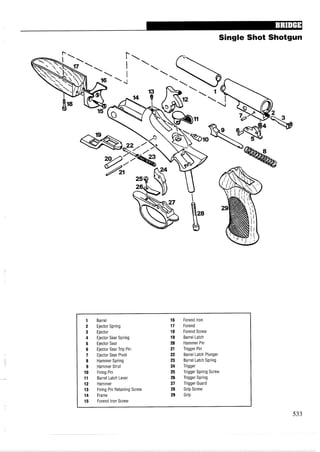 Single Shot Shotgun
Barrel
Ejector Spring
Ejector
Ejector Sear Spring
Ejector Sear
Ejector Sear Trip Pin
Ejector Sear Pivot
Hammer Spring
Hammer Strut
Firing Pin
Barrel Latch Lever
Hammer
Firing Pin Retaining Screw
Frame
Forend lron Screw
Forend lron
Forend
Forend Screw
Barrel Latch
Hammer Pin
Trigger Pin
Barrel Latch Plunger
Barrel Latch Spring
Trigger
Trigger Spring Screw
Trigger Spring
Trigger Guard
Grip Screw
Grip
 