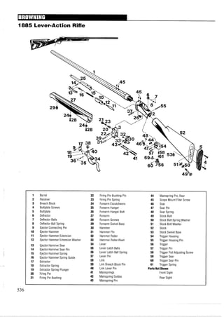 1885 Lever-Action Rifle
1 Barrel 22 Firing Pin Bushing Pin 44 Mainspring Pin, Rear
2 Receiver 23 Firing Pin Spring 45 Scope Mount Filler Screw
3 Breech Block 24 Forearm Escutcheons 46 Sear
4 Buttplate Screws 25 Forearm Hanger 47 Sear Pin
5 Buttplate 26 Forearm Hanger Bolt 48 Sear Spring
6 Deflector 27 Forearm 49 Stock Bolt
7 Deflector Balls 28 Forearm Screws 50 Stock Bolt Spring Washer
8 Deflector Ball Spring 29 Forearm Swivel Base 51 Stock Bolt Washer
9 Ejector Connecting Pin 30 Hammer 52 Stock
10 Ejector Hammer 31 Hammer Pin 53 Stock Swivel Base
11 Ejector Hammer Extension 32 Hammer Roller 54 Trigger Housing
12 Ejector Hammer Extension Washer 33 Hammer Roller Rivet 55 Trigger Housing Pin
13 Ejector Hammer Sear 34 Lever 56 Trigger
14 Ejector Hammer Sear Pin 35 Lever Latch Balls 57 Trigger Pin
15 Ejector Hammer Spring 36 Lever Latch Ball Spring 58 Trigger Pull Adjusting Screw
16 Ejector Hammer Spring Guide 37 Lever Pin 59 Trigger Sear
17 Extractor 38 Link 60 Trigger Sear Pin
18 Extractor Spring 39 Link Breech Block Pin 61 Trigger Spring
19 Extractor Spring Plunger 40 Link Lever Pin PartsNot Shown
20 Firing Pin 41 Mainsprings Front Sight
21 Firing Pin Bushing 42 Mainspring Guides Rear Sight
43 Mainspring Pin
 