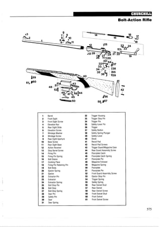 Bolt-Action Rifle
1 Barrel 32 Trigger Housing
2 Front Sight 33 Trigger Stop Pin
3 Front Sight Screw 34 Trigger Pin
4 Elevation Nut 35 Safety-Lever Pin
5 Rear Sight Slide 36 Trigger
6 Elevation Screw 37 Safety Button
7 Windage Washer 38 Safety Spring Plunger
8 Windage Screw 39 Safety-Lever
9 Rear Sight Aperture 40 Stock
10 Base Screw 41 Recoil Pad
11 Rear Sight Base 42 Recoil Pad Screws
12 Action Receiver 43 Trigger GuardIMagazine Case
13 Stop Barrel Screw 44 Rear Guard Assembly Screw
14 Firing Pin 45 Floorplate Catch
15 Firing Pin Spring 46 Floorplate Catch Spring
16 Bolt Sleeve 47 Floorplate Pin
17 Cocking Piece 48 Magazine Follower
18 Firing Pin Retaining Pin 49 Magazine Spring
19 Bolt Body 50 Floorplate
20 Ejector Spring 51 Floorplate Pin
21 Ejector 52 Front Guard Assembly Screw
22 Extractor Pin 53 Ejector Stop Pin
23 Extractor 54 Trigger Spring
24 Extractor Spring 55 Safety Spring
25 Bolt Stop Pin 56 Rear Swivel Stud
26 Bolt Stop 57 Rear Swivel
27 Bolt Stop Spring 58 Rear Swivel Screw
28 Sear Pin 59 Front Swivel Stud
29 Safety Pin 60 Front Swivel
30 Sear 61 Front Swivel Screw
31 Sear Spring
 