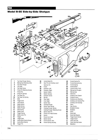 Model B-SE Side-by-Side Shotgun
936
1 Top Snap Plunger Spring 26 Inertia Block Pin 49 Forend Spring Pin
2 Mainspring Retaining Collar 27 Sear Pin and Cocking Lever1 50 Forend Spring Spring
3 Top Snap Plunger Hammer Pin 51 Forend Spring
4 Top Snap 28 Frame 52 Forend Wood
5 Top Snap Screw 29 Extractor, Left 53 Forend Screw, Front
6 Firing Pin Retaining Screws 30 Extractor, Right 54 Mainspring Plungers
7 Firing Pins 31 Ejector Collars 55 Mainsprings
8 Firing Pin Springs 32 Ejector Springs 56 Hammers
9 Top Snap Trip 33 Extractor Screw 57 Cocking Lever Spacer
10 Top Snap Trip Spring 34 Barrels 58 Cocking Levers
11 Slide 35 Rear Sight 59 Cocking Lever Bushing
12 Trigger Stud 36 Front Sight 60 Cocking Lever Spring Pins
13 Inertia Block 37 Ejector Sear 61 Cocking Lever Springs
14 Safety Button 38 Cocking Plunger 62 Sears
15 Safety Spring 39 Ejector Sear Spring 63 Sear Spring
16 Safety Plunger 40 Cocking Plunger Spring 64 Buttplate Screws
17 Slide Spring 41 Cocking Plunger Retaining Screw 65 Buttplate
18 Safety-Lever 42 Ejector Sear Pin 66 Stock
19 Trigger Spring 43 Forend Iron Head Screws 67 Stock Bolt
20 Safety-Lever Pin 44 Ejector 68 Stock Bolt Washer
21 Trigger 45 Forend Iron Head 69 Trigger Guard Screw
22 Trigger Stud 46 Ejector Screw 70 Trigger Guard
23 Inertia Block Spring Screw 47 Forend Screw, Rear 71 Pistol Grip Cap
24 Inertia Block Spring 48 Forend Spring Housing 72 Pistol Grip Cap Screw
25 Trigger Pin 73 Medallion
 