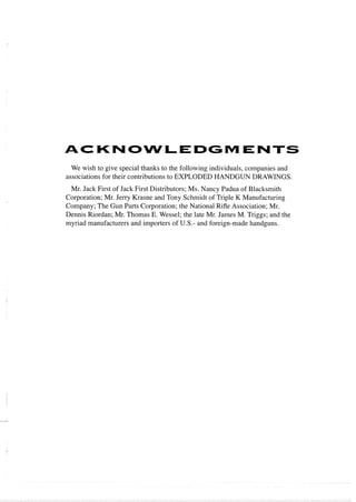 ACKNOWLEDGMENTS
We wish to give special thanks to the following individuals, companies and
associations for their contributions to EXPLODED HANDGUN DRAWINGS.
Mr. Jack First of Jack First Distributors; Ms. Nancy Padua of Blacksmith
Corporation; Mr. Jerry Krasne and Tony Schmidt of Triple K Manufacturing
Company; The Gun Parts Corporation; the National Rifle Association; Mr.
Dennis Riordan; Mr. Thomas E. Wessel; the late Mr. James M. Triggs; and the
myriad manufacturers and importers of U.S.- and foreign-made handguns.
 