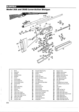 Model 30A and 30AS Lever-Action Shotgun
1 Barrel 22 Firing Pin Retaining Pins 43 MagazineTube
2 Breechbolt 23 Firing Pin Spring 44 MagazineTube Follower
3 Buttplate 24 Forearm 45 MagazineTube Plug
4 Buttplate Screws 25 Forearm Tip 46 MagazineTube Plug Screw
5 Buttstock 26 Forearm Tip Tenon 47 MagazineTube Spring
6 Carrier 27 Forearm Tip Tenon Screws 48 Rear Sight with Elevator
7 Carrier Rocker 28 Front Band 49 Rear Sight Elevator
8 Carrier Rocker Pin 29 Front Band Screw 50 Receiver
9 Carrier Rocker Spring 30 Front Sight with Brass Bead 51 Peep Sight Dummy Screws
10 Carrier Screw 31 Hammer 52 Scope Mount Dummy Screws
11 Ejector 32 Hammer Strut 53 Sear
12 Ejector with Spring 33 Hammer Strut Pin 54 Tang Screw
13 Ejector Spring 34 Hammer Screw 55 Trigger
14 Extractor 35 Hammer Spring 56 Trigger and Sear Pin
15 Finger Lever 36 Hammer Spring Adjusting Plate 57 Trigger Guard Plate
16 Finger Lever Plunger 37 Hammer Spur, Complete 58 Trigger Guard Plate Screw
17 Finger Lever Plunger Pin 38 Hammer Spur Screw 59 Trigger Guard Plate Support Screw
18 Finger Lever Plunger Spring 39 Hammer Spur Wrench 60 Trigger Safety Block
19 Finger Lever Screw 40 Loading Spring 61 Trigger Safety Block Pin
20 Firing Pin, Front 41 Loading Spring Screw 62 Trigger Safety Block Spring
21 Firing Pin, Rear 42 Locking Bolt 63 Trigger Guard Plate Latch Pin
 