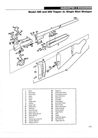 Model 480 and 580 Topper Jr. Single Shot Shotgun
1 Barrel 20 Trigger Pin
2 Barrel Catch 21 Forend Catch Screws
3 Forend Catch 22 Forend Spacer Screws
4 Ejector 23 Recoil Pad Screws
5 Forend 24 Tang Screw
6 Frame 25 Front Sight
7 Trigger Guard 26 Forend Spacer
8 Hammer 27 Barrel Catch Spring
9 Ejector Latch 28 Ejector Spring
10 Release Lever 29 Ejector Latch Spring
11 Recoil Pad 30 Firing Pin Spring
12 Recoil Filler Pad 31 Hammer Spring
13 Ejector Latch Pin 32 Trigger Spring
14 Ejector Spring Stop Pin 33 Stock
15 Ejector Stop Pin 34 Trigger
16 Firing Pin 35 Tang Screw Washer
17 Hammer Barrel Catch Pin 36 Barrel Catch Pin
18 Hammer Safety Pin 37 Trigger Guard Pin
19 Release Lever Pin
 